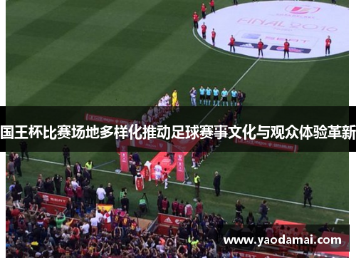 国王杯比赛场地多样化推动足球赛事文化与观众体验革新 国王杯比赛场地多样化推动足球赛事文化与观众体验革新