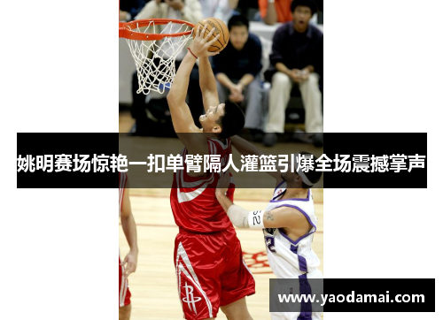 姚明赛场惊艳一扣单臂隔人灌篮引爆全场震撼掌声