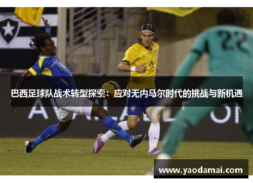 巴西足球队战术转型探索:应对无内马尔时代的挑战与新机遇 巴西足球队战术转型探索:应对无内马尔时代的挑战与新机遇