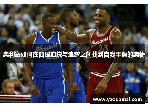 奥利塞如何在四国血统与追梦之间找到自我平衡的奥秘