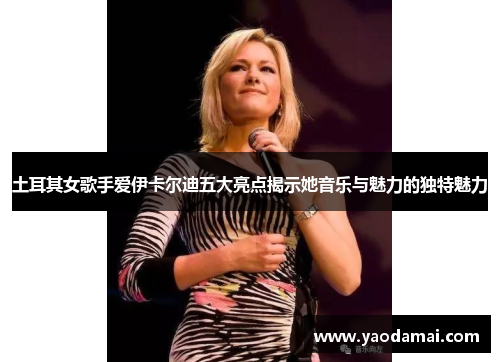 土耳其女歌手爱伊卡尔迪五大亮点揭示她音乐与魅力的独特魅力