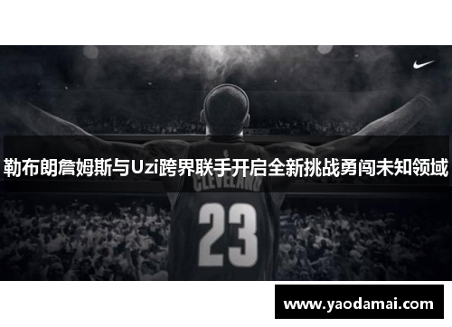 勒布朗詹姆斯与Uzi跨界联手开启全新挑战勇闯未知领域 勒布朗詹姆斯与Uzi跨界联手开启全新挑战勇闯未知领域